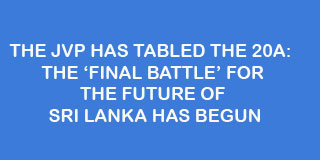 THE JVP HAS TABLED THE 20A:  THE ‘FINAL BATTLE’ FOR THE FUTURE OF SRI LANKA HAS BEGUN